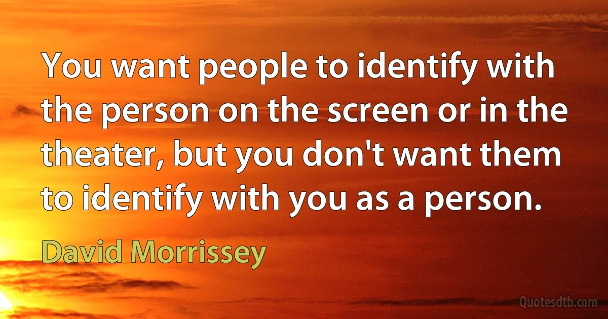 You want people to identify with the person on the screen or in the theater, but you don't want them to identify with you as a person. (David Morrissey)