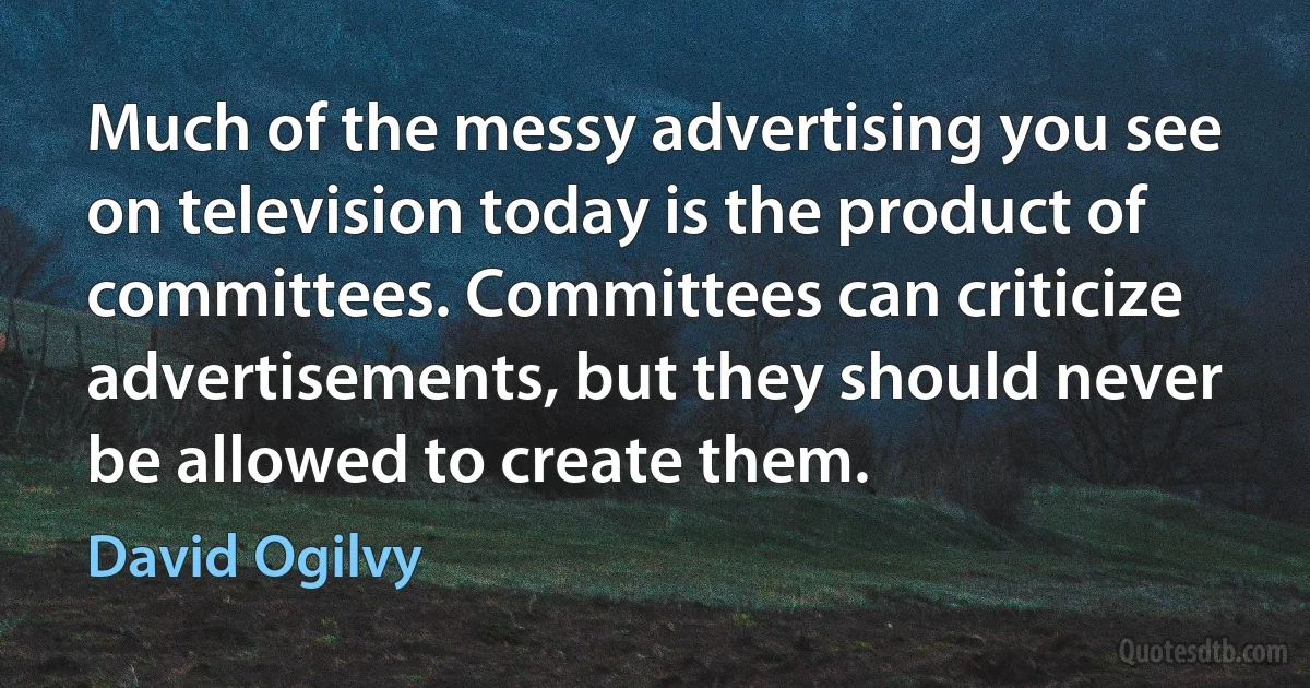 Much of the messy advertising you see on television today is the product of committees. Committees can criticize advertisements, but they should never be allowed to create them. (David Ogilvy)