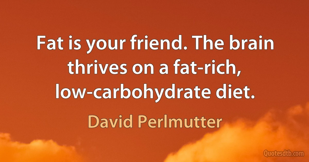 Fat is your friend. The brain thrives on a fat-rich, low-carbohydrate diet. (David Perlmutter)