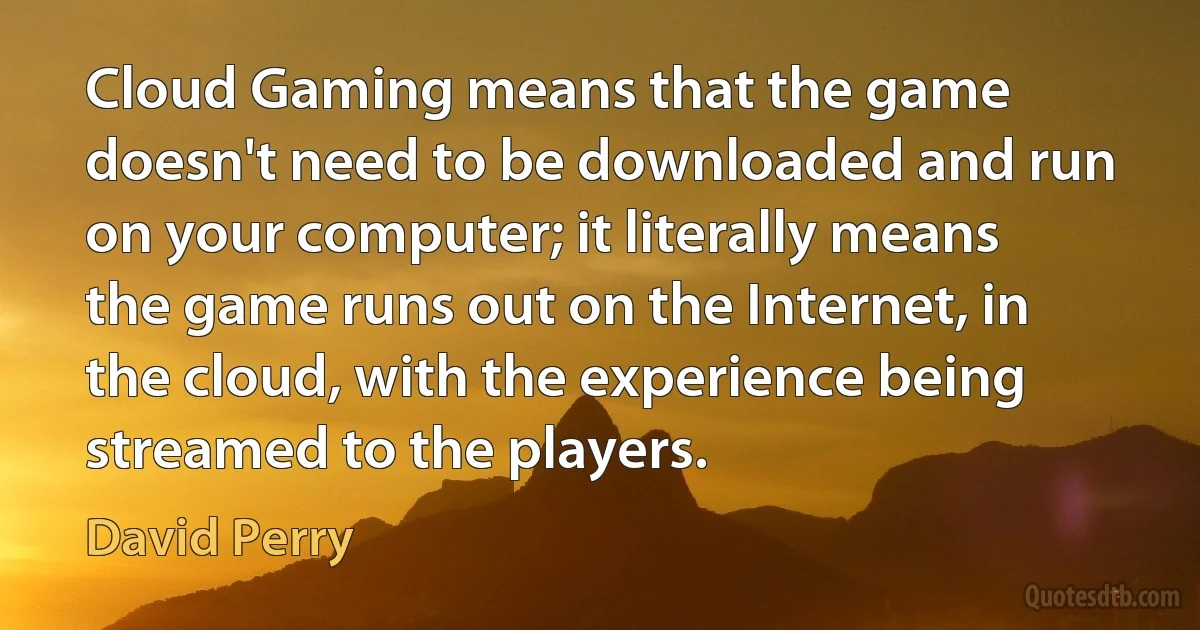 Cloud Gaming means that the game doesn't need to be downloaded and run on your computer; it literally means the game runs out on the Internet, in the cloud, with the experience being streamed to the players. (David Perry)