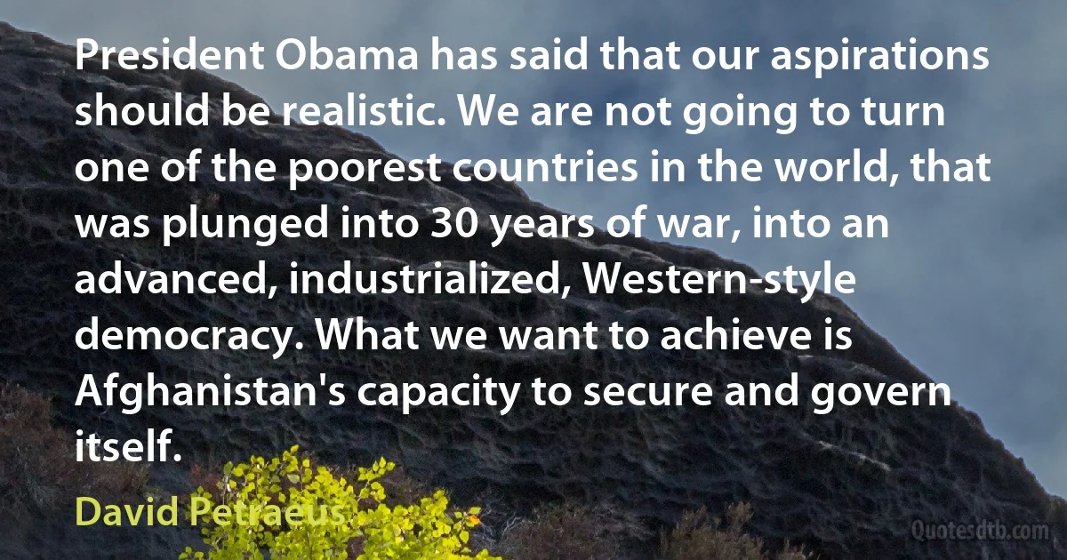 President Obama has said that our aspirations should be realistic. We are not going to turn one of the poorest countries in the world, that was plunged into 30 years of war, into an advanced, industrialized, Western-style democracy. What we want to achieve is Afghanistan's capacity to secure and govern itself. (David Petraeus)