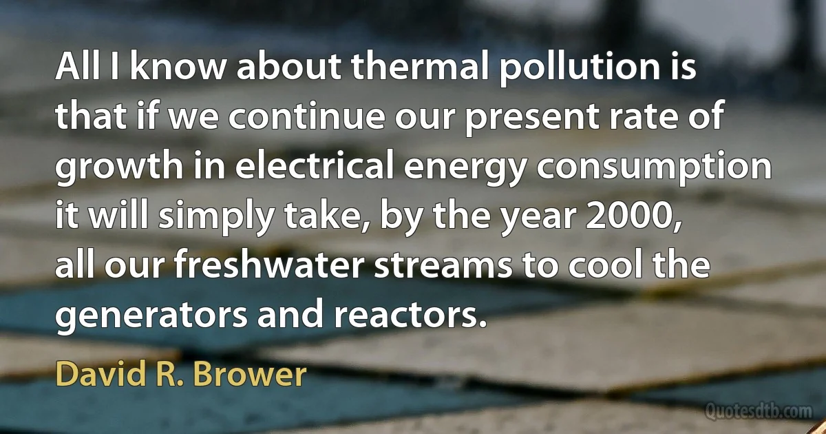 All I know about thermal pollution is that if we continue our present rate of growth in electrical energy consumption it will simply take, by the year 2000, all our freshwater streams to cool the generators and reactors. (David R. Brower)