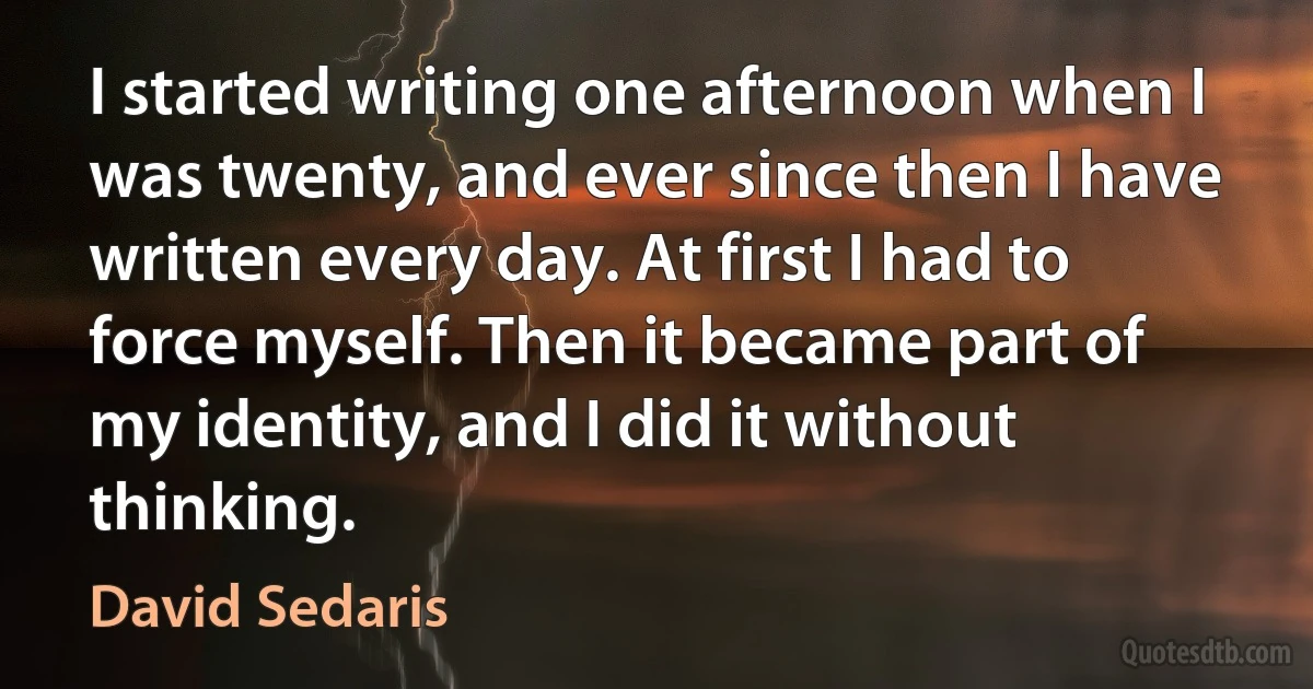 I started writing one afternoon when I was twenty, and ever since then I have written every day. At first I had to force myself. Then it became part of my identity, and I did it without thinking. (David Sedaris)