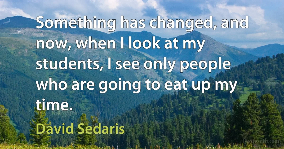 Something has changed, and now, when I look at my students, I see only people who are going to eat up my time. (David Sedaris)