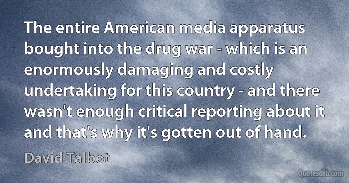 The entire American media apparatus bought into the drug war - which is an enormously damaging and costly undertaking for this country - and there wasn't enough critical reporting about it and that's why it's gotten out of hand. (David Talbot)