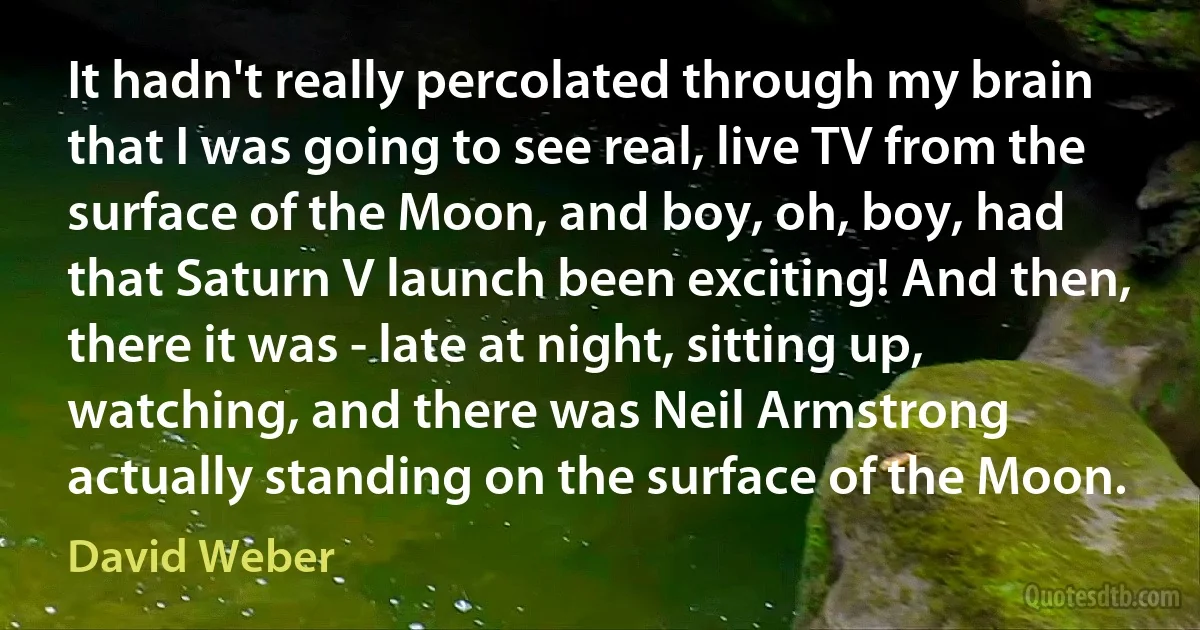 It hadn't really percolated through my brain that I was going to see real, live TV from the surface of the Moon, and boy, oh, boy, had that Saturn V launch been exciting! And then, there it was - late at night, sitting up, watching, and there was Neil Armstrong actually standing on the surface of the Moon. (David Weber)