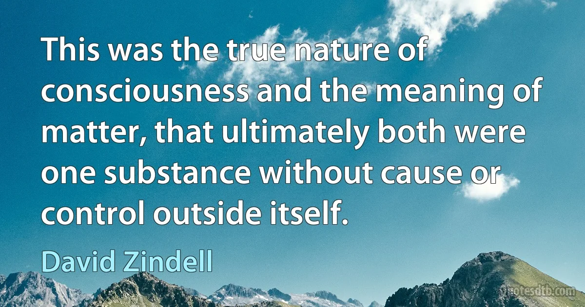 This was the true nature of consciousness and the meaning of matter, that ultimately both were one substance without cause or control outside itself. (David Zindell)