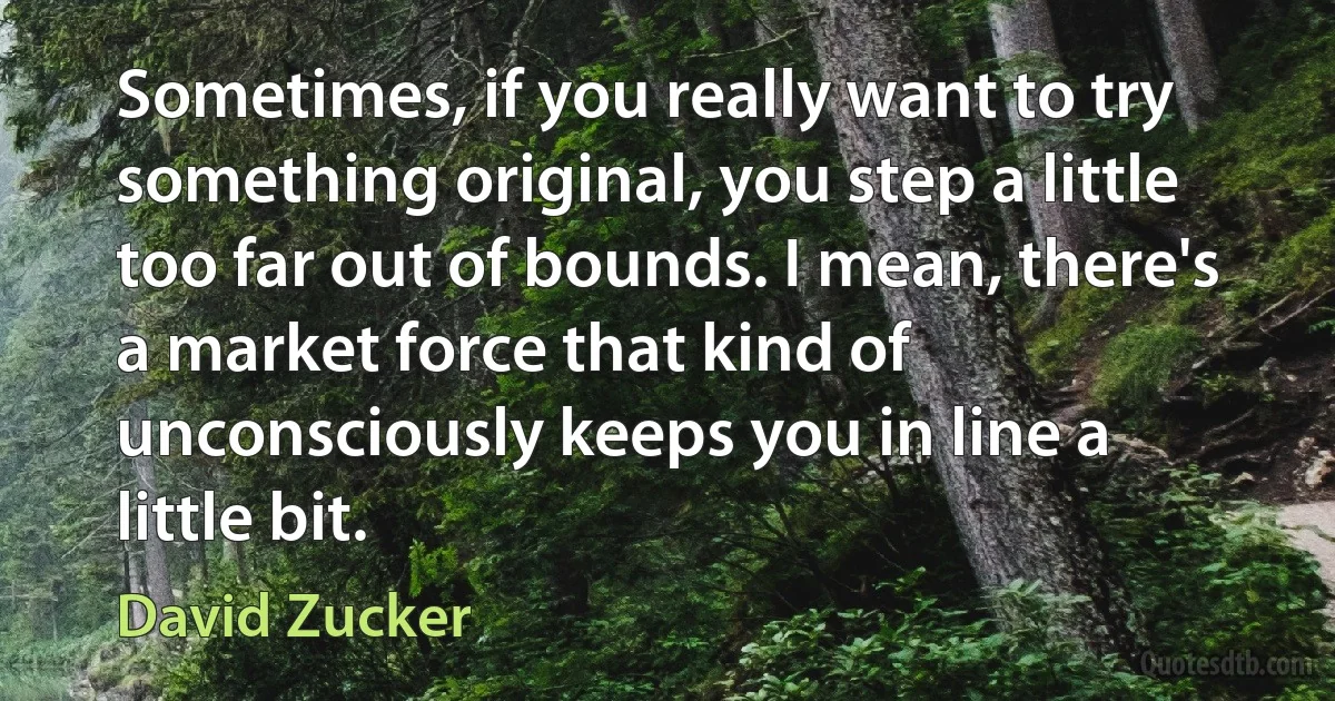 Sometimes, if you really want to try something original, you step a little too far out of bounds. I mean, there's a market force that kind of unconsciously keeps you in line a little bit. (David Zucker)