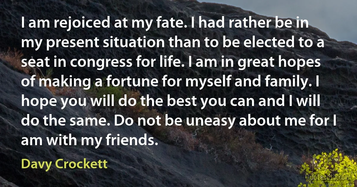 I am rejoiced at my fate. I had rather be in my present situation than to be elected to a seat in congress for life. I am in great hopes of making a fortune for myself and family. I hope you will do the best you can and I will do the same. Do not be uneasy about me for I am with my friends. (Davy Crockett)