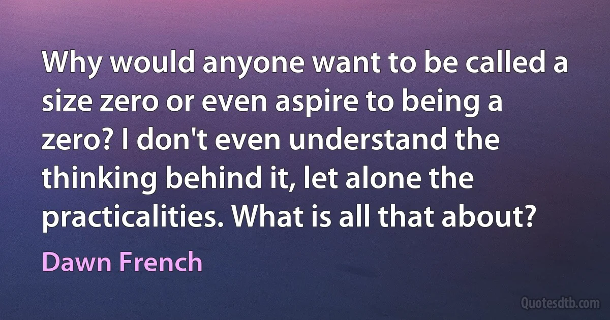 Why would anyone want to be called a size zero or even aspire to being a zero? I don't even understand the thinking behind it, let alone the practicalities. What is all that about? (Dawn French)