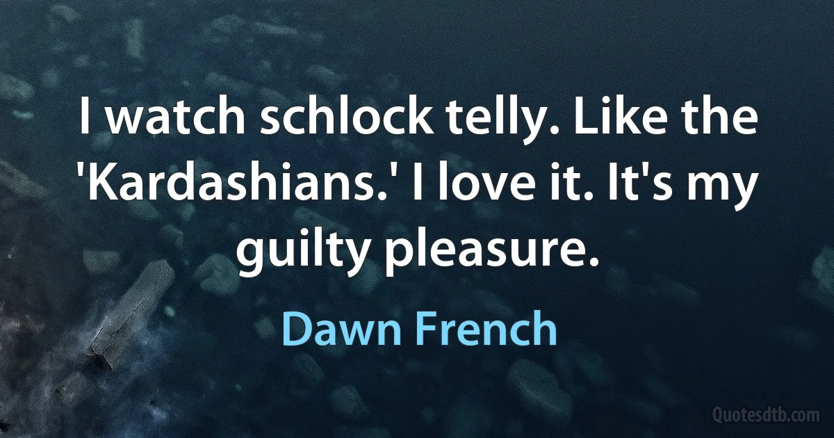 I watch schlock telly. Like the 'Kardashians.' I love it. It's my guilty pleasure. (Dawn French)