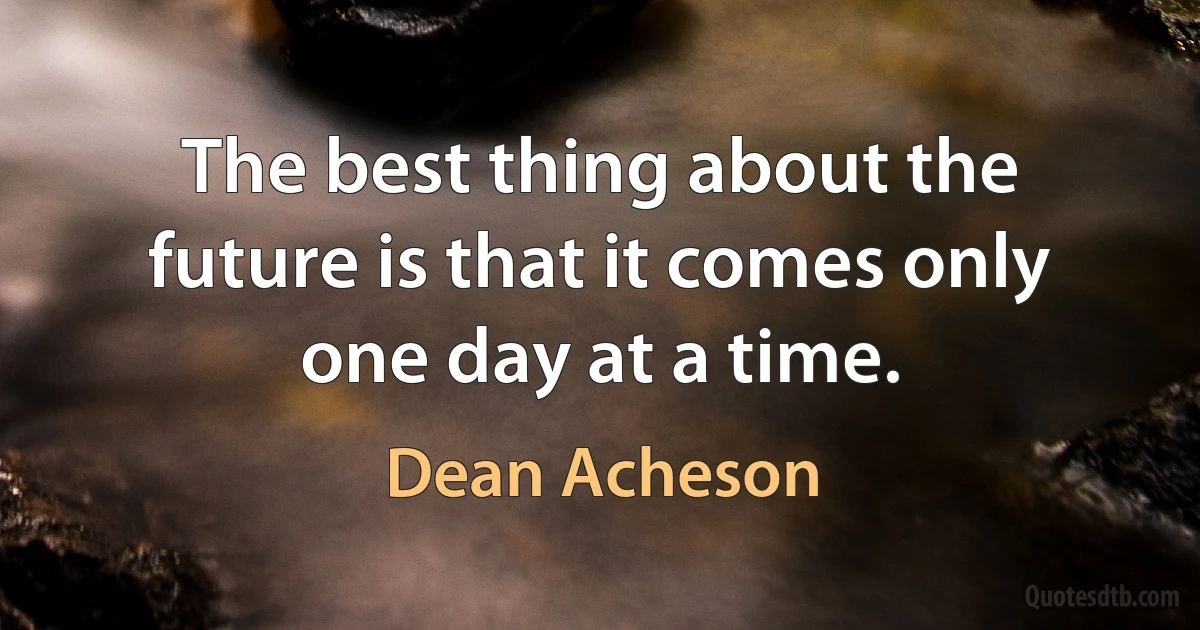 The best thing about the future is that it comes only one day at a time. (Dean Acheson)