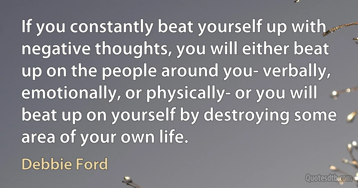 If you constantly beat yourself up with negative thoughts, you will either beat up on the people around you- verbally, emotionally, or physically- or you will beat up on yourself by destroying some area of your own life. (Debbie Ford)