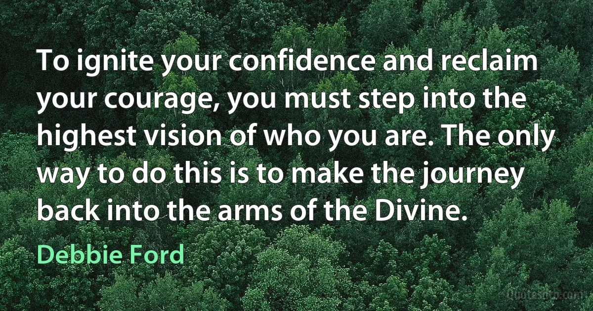 To ignite your confidence and reclaim your courage, you must step into the highest vision of who you are. The only way to do this is to make the journey back into the arms of the Divine. (Debbie Ford)