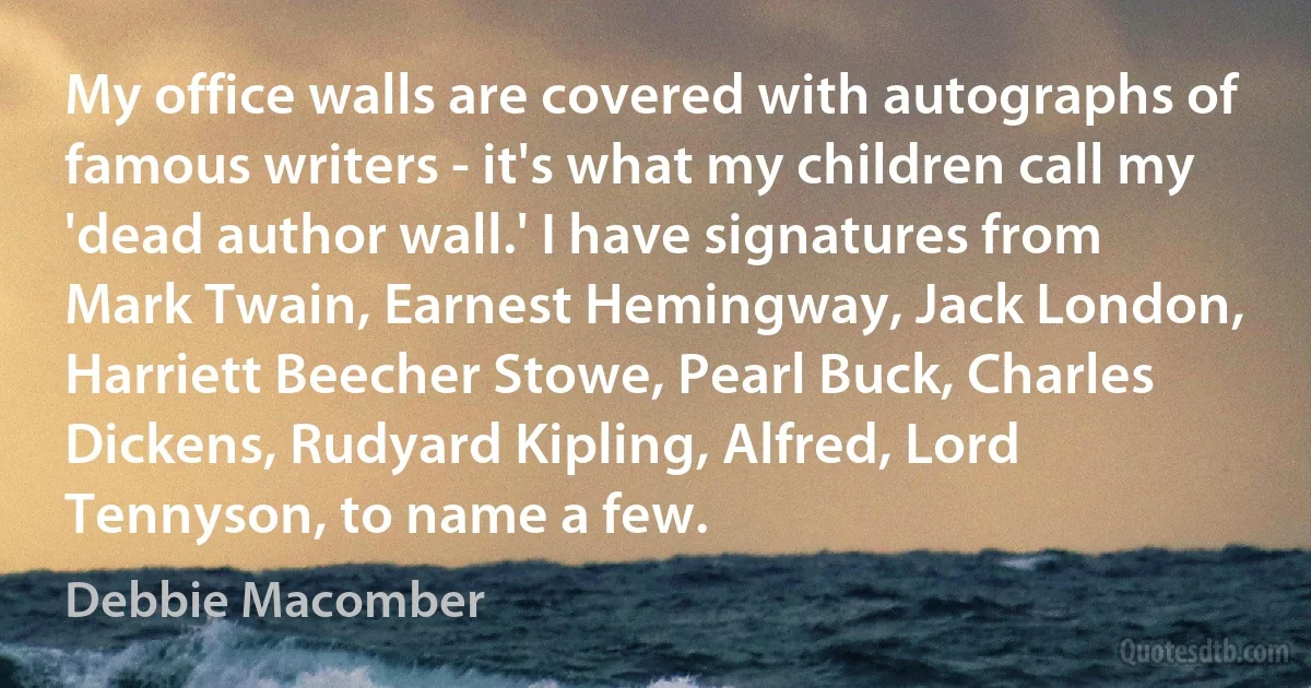 My office walls are covered with autographs of famous writers - it's what my children call my 'dead author wall.' I have signatures from Mark Twain, Earnest Hemingway, Jack London, Harriett Beecher Stowe, Pearl Buck, Charles Dickens, Rudyard Kipling, Alfred, Lord Tennyson, to name a few. (Debbie Macomber)