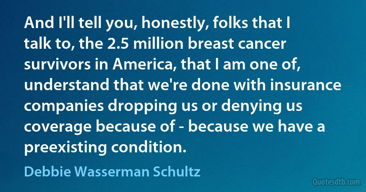 And I'll tell you, honestly, folks that I talk to, the 2.5 million breast cancer survivors in America, that I am one of, understand that we're done with insurance companies dropping us or denying us coverage because of - because we have a preexisting condition. (Debbie Wasserman Schultz)