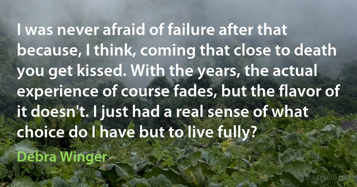 I was never afraid of failure after that because, I think, coming that close to death you get kissed. With the years, the actual experience of course fades, but the flavor of it doesn't. I just had a real sense of what choice do I have but to live fully? (Debra Winger)