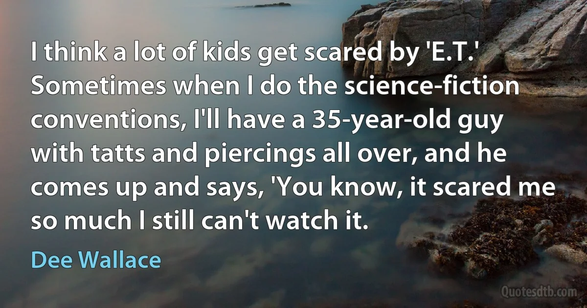 I think a lot of kids get scared by 'E.T.' Sometimes when I do the science-fiction conventions, I'll have a 35-year-old guy with tatts and piercings all over, and he comes up and says, 'You know, it scared me so much I still can't watch it. (Dee Wallace)