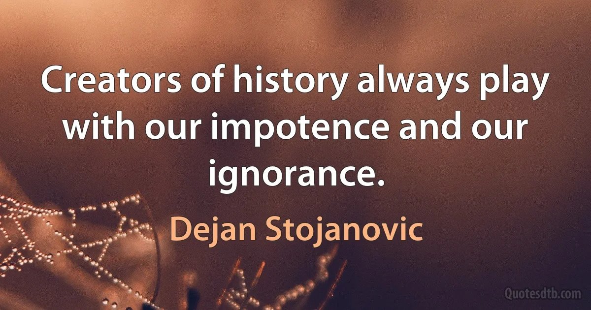 Creators of history always play with our impotence and our ignorance. (Dejan Stojanovic)