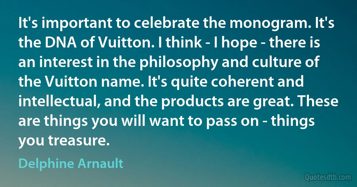 It's important to celebrate the monogram. It's the DNA of Vuitton. I think - I hope - there is an interest in the philosophy and culture of the Vuitton name. It's quite coherent and intellectual, and the products are great. These are things you will want to pass on - things you treasure. (Delphine Arnault)