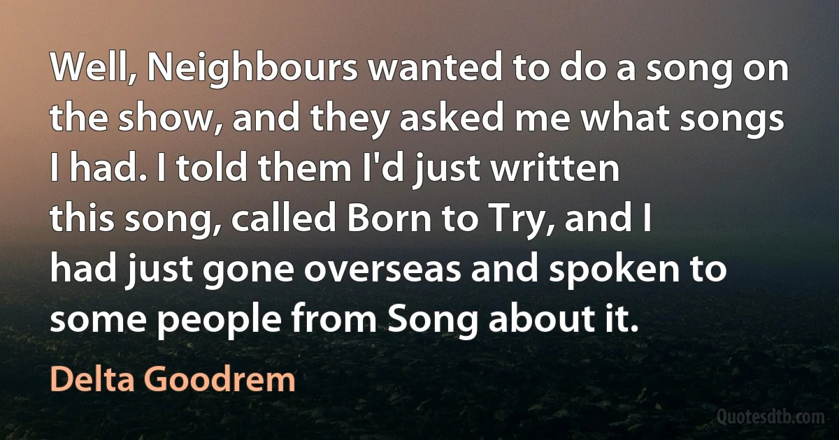 Well, Neighbours wanted to do a song on the show, and they asked me what songs I had. I told them I'd just written this song, called Born to Try, and I had just gone overseas and spoken to some people from Song about it. (Delta Goodrem)