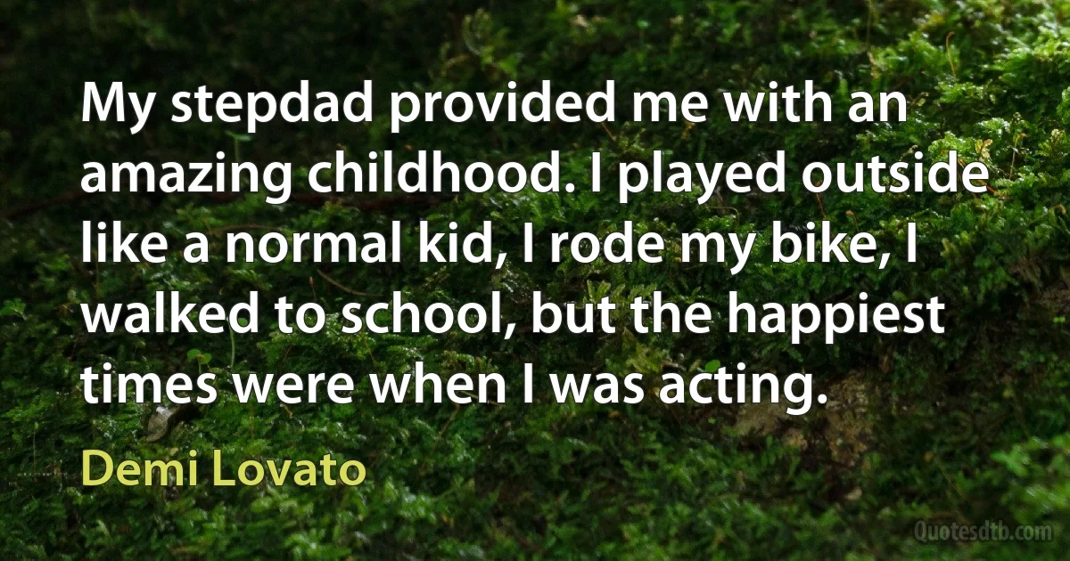 My stepdad provided me with an amazing childhood. I played outside like a normal kid, I rode my bike, I walked to school, but the happiest times were when I was acting. (Demi Lovato)