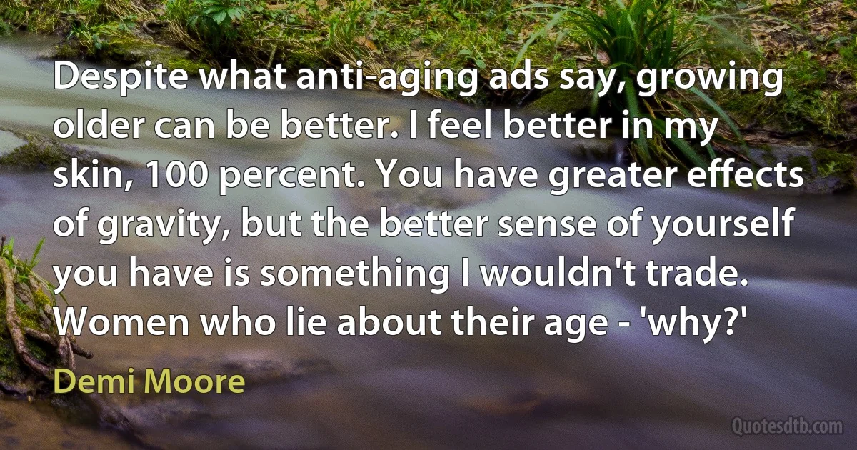 Despite what anti-aging ads say, growing older can be better. I feel better in my skin, 100 percent. You have greater effects of gravity, but the better sense of yourself you have is something I wouldn't trade. Women who lie about their age - 'why?' (Demi Moore)