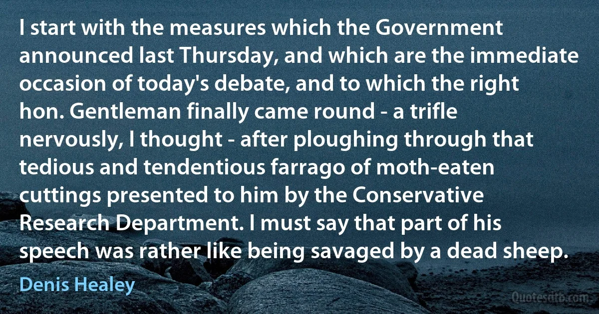 I start with the measures which the Government announced last Thursday, and which are the immediate occasion of today's debate, and to which the right hon. Gentleman finally came round - a trifle nervously, I thought - after ploughing through that tedious and tendentious farrago of moth-eaten cuttings presented to him by the Conservative Research Department. I must say that part of his speech was rather like being savaged by a dead sheep. (Denis Healey)