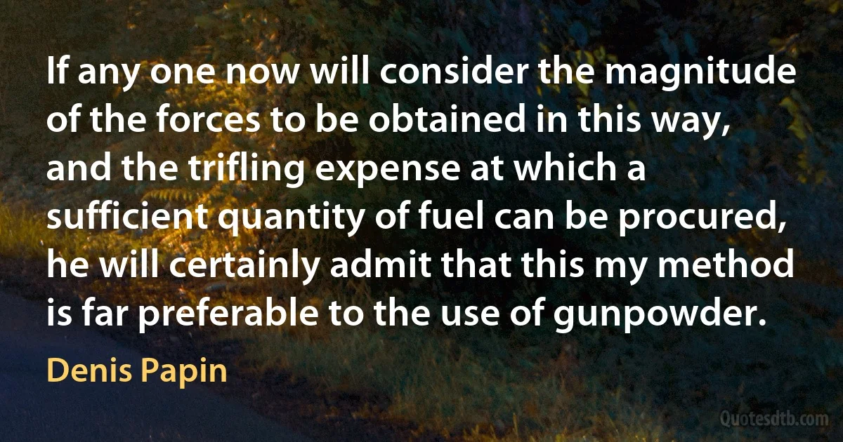 If any one now will consider the magnitude of the forces to be obtained in this way, and the trifling expense at which a sufficient quantity of fuel can be procured, he will certainly admit that this my method is far preferable to the use of gunpowder. (Denis Papin)