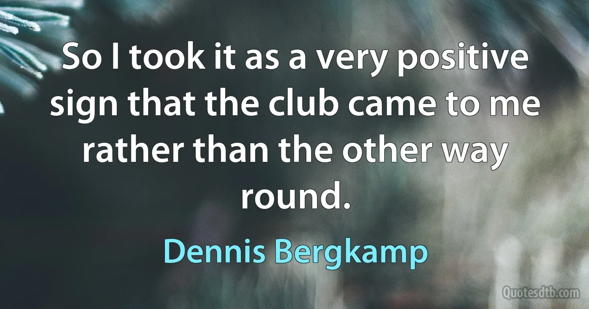 So I took it as a very positive sign that the club came to me rather than the other way round. (Dennis Bergkamp)