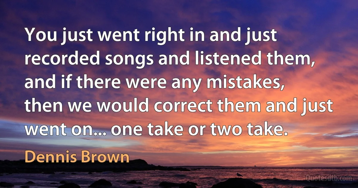 You just went right in and just recorded songs and listened them, and if there were any mistakes, then we would correct them and just went on... one take or two take. (Dennis Brown)