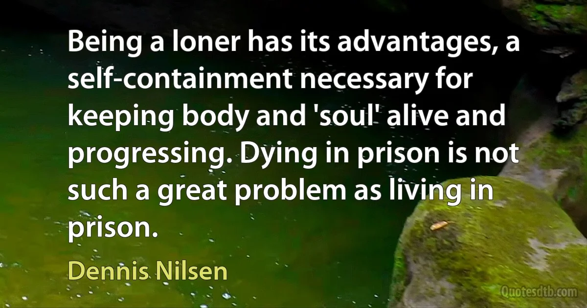 Being a loner has its advantages, a self-containment necessary for keeping body and 'soul' alive and progressing. Dying in prison is not such a great problem as living in prison. (Dennis Nilsen)