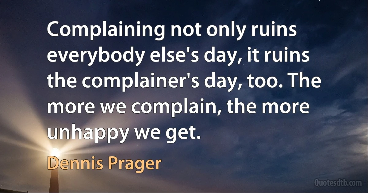 Complaining not only ruins everybody else's day, it ruins the complainer's day, too. The more we complain, the more unhappy we get. (Dennis Prager)