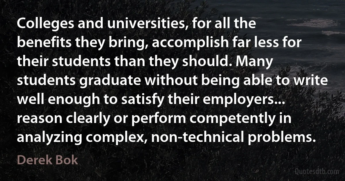 Colleges and universities, for all the benefits they bring, accomplish far less for their students than they should. Many students graduate without being able to write well enough to satisfy their employers... reason clearly or perform competently in analyzing complex, non-technical problems. (Derek Bok)