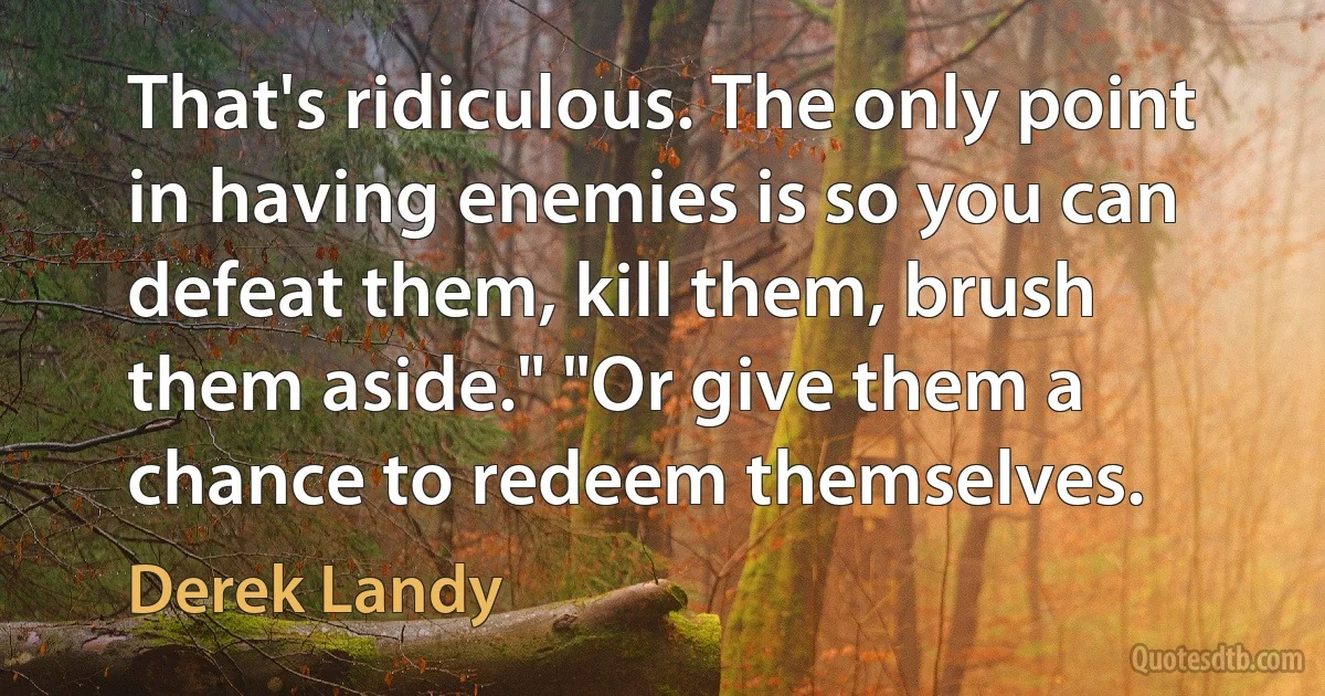 That's ridiculous. The only point in having enemies is so you can defeat them, kill them, brush them aside." "Or give them a chance to redeem themselves. (Derek Landy)