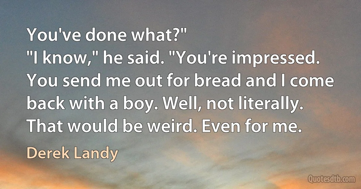 You've done what?"
"I know," he said. "You're impressed. You send me out for bread and I come back with a boy. Well, not literally. That would be weird. Even for me. (Derek Landy)