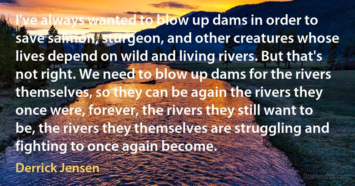 I've always wanted to blow up dams in order to save salmon, sturgeon, and other creatures whose lives depend on wild and living rivers. But that's not right. We need to blow up dams for the rivers themselves, so they can be again the rivers they once were, forever, the rivers they still want to be, the rivers they themselves are struggling and fighting to once again become. (Derrick Jensen)