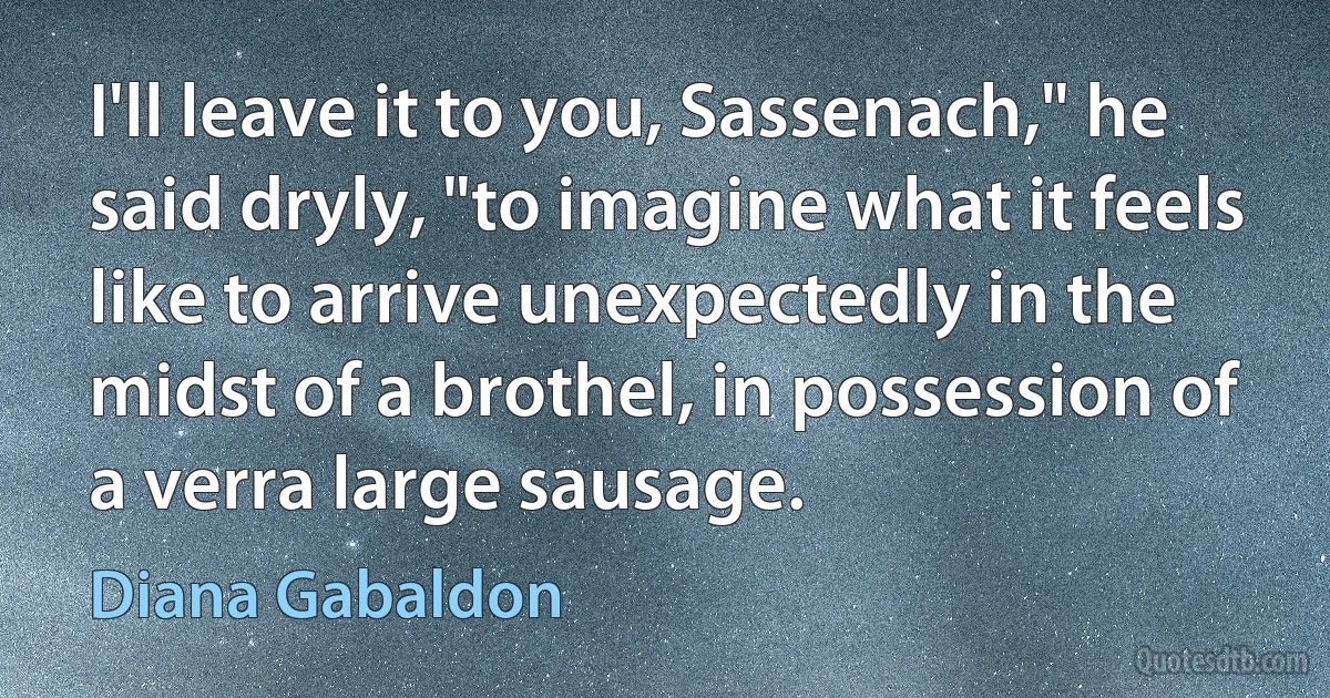 I'll leave it to you, Sassenach," he said dryly, "to imagine what it feels like to arrive unexpectedly in the midst of a brothel, in possession of a verra large sausage. (Diana Gabaldon)