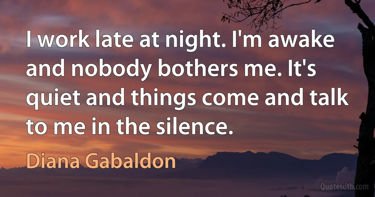 I work late at night. I'm awake and nobody bothers me. It's quiet and things come and talk to me in the silence. (Diana Gabaldon)