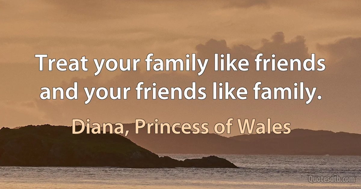 Treat your family like friends and your friends like family. (Diana, Princess of Wales)