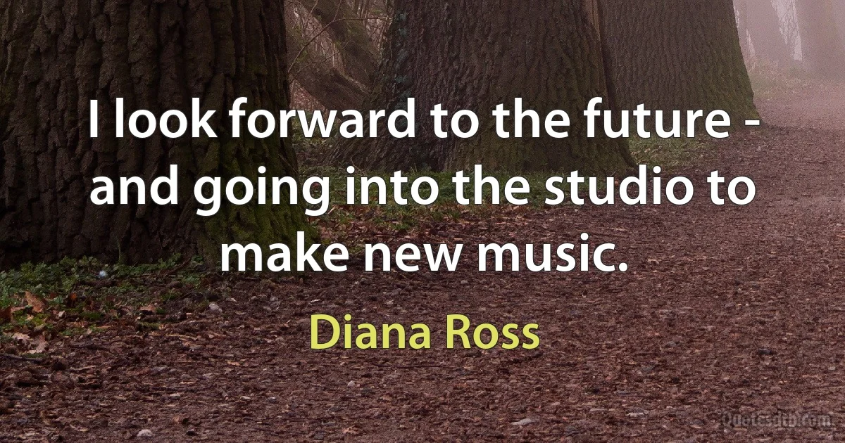 I look forward to the future - and going into the studio to make new music. (Diana Ross)