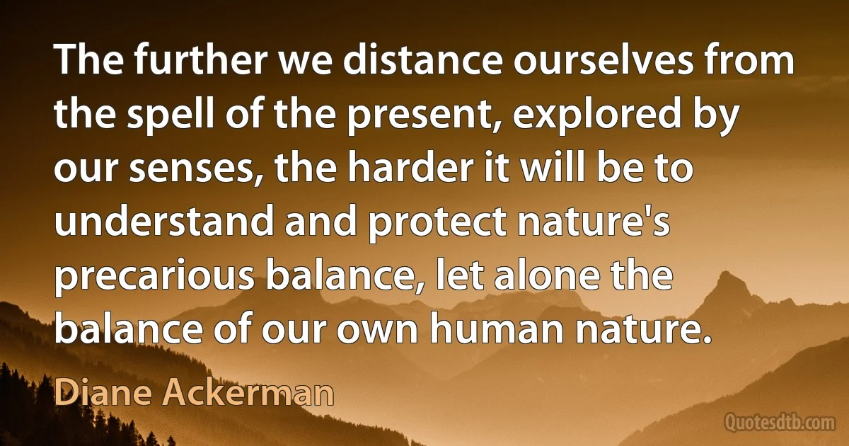 The further we distance ourselves from the spell of the present, explored by our senses, the harder it will be to understand and protect nature's precarious balance, let alone the balance of our own human nature. (Diane Ackerman)