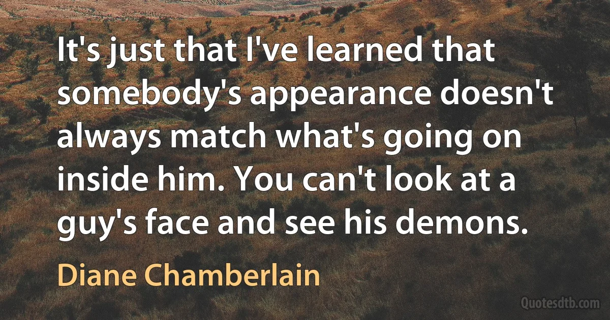 It's just that I've learned that somebody's appearance doesn't always match what's going on inside him. You can't look at a guy's face and see his demons. (Diane Chamberlain)