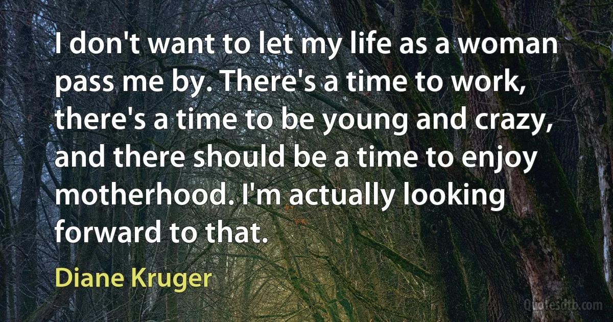 I don't want to let my life as a woman pass me by. There's a time to work, there's a time to be young and crazy, and there should be a time to enjoy motherhood. I'm actually looking forward to that. (Diane Kruger)