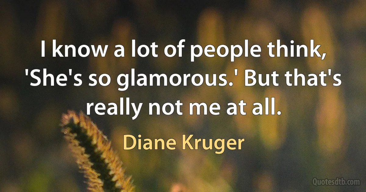 I know a lot of people think, 'She's so glamorous.' But that's really not me at all. (Diane Kruger)