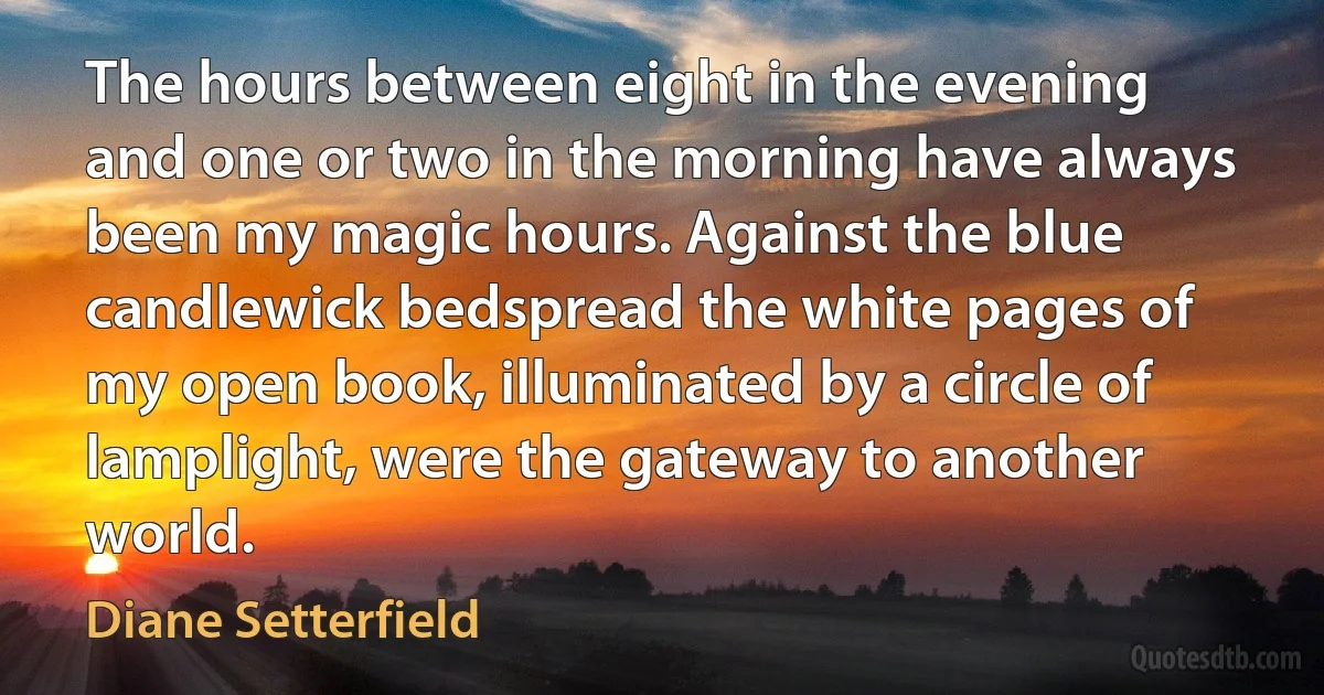 The hours between eight in the evening and one or two in the morning have always been my magic hours. Against the blue candlewick bedspread the white pages of my open book, illuminated by a circle of lamplight, were the gateway to another world. (Diane Setterfield)