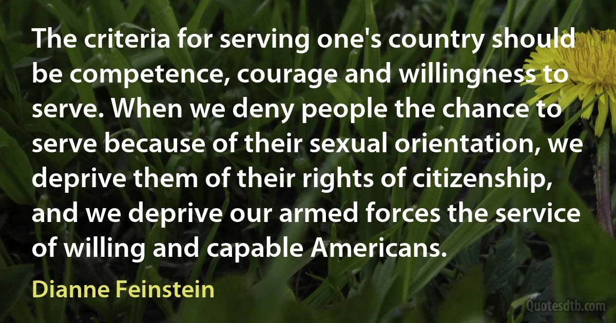 The criteria for serving one's country should be competence, courage and willingness to serve. When we deny people the chance to serve because of their sexual orientation, we deprive them of their rights of citizenship, and we deprive our armed forces the service of willing and capable Americans. (Dianne Feinstein)