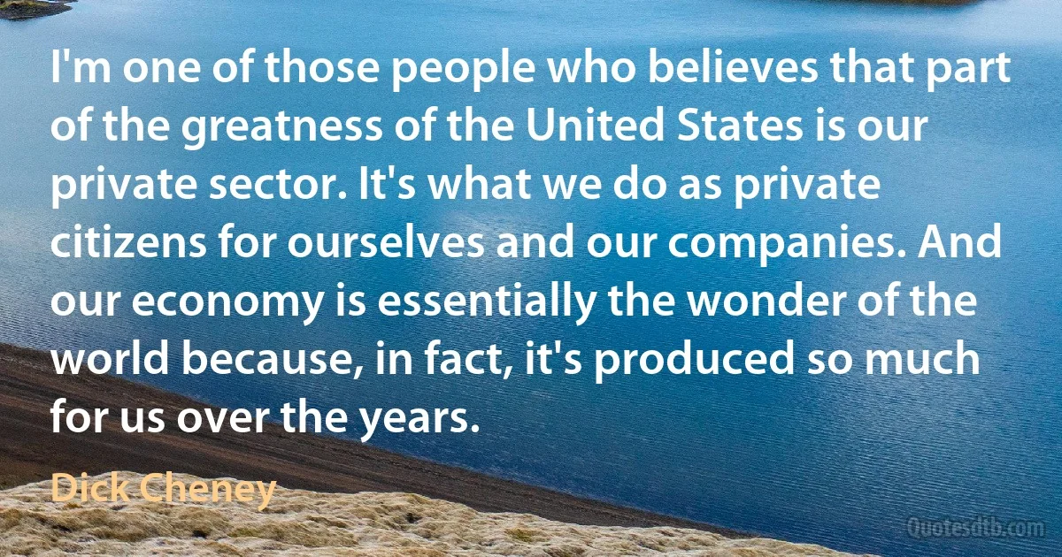 I'm one of those people who believes that part of the greatness of the United States is our private sector. It's what we do as private citizens for ourselves and our companies. And our economy is essentially the wonder of the world because, in fact, it's produced so much for us over the years. (Dick Cheney)