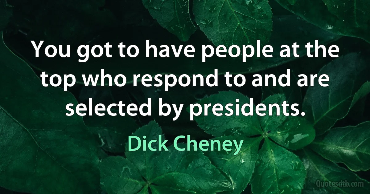 You got to have people at the top who respond to and are selected by presidents. (Dick Cheney)