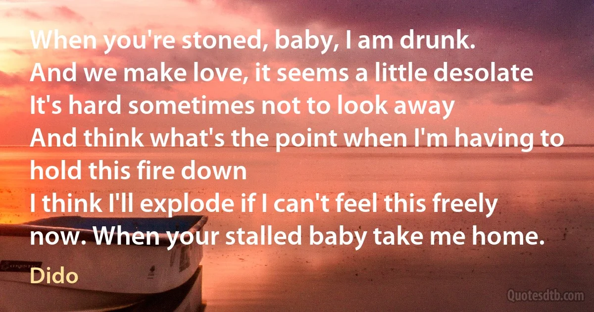 When you're stoned, baby, I am drunk.
And we make love, it seems a little desolate
It's hard sometimes not to look away
And think what's the point when I'm having to hold this fire down
I think I'll explode if I can't feel this freely now. When your stalled baby take me home. (Dido)